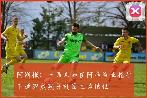 阿斯报：卡马文加在阿韦洛亚指导下逐渐成熟并巩固主力地位