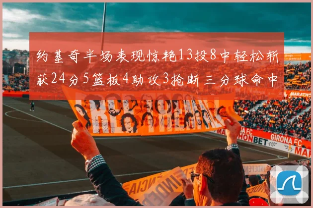 约基奇半场表现惊艳13投8中轻松斩获24分5篮板4助攻3抢断三分球命中率高达75