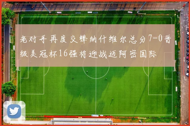 老对手再度交锋纳什维尔总分7-0晋级美冠杯16强将迎战迈阿密国际
