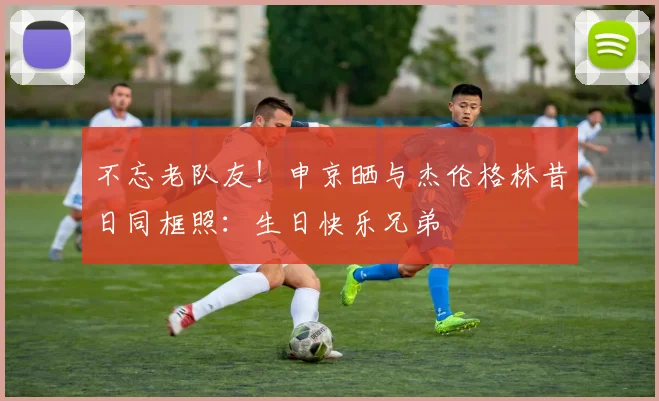 不忘老队友！申京晒与杰伦格林昔日同框照：生日快乐兄弟