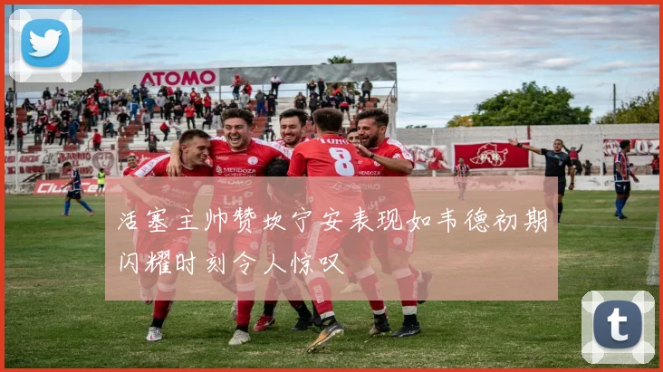 活塞主帅赞坎宁安表现如韦德初期闪耀时刻令人惊叹