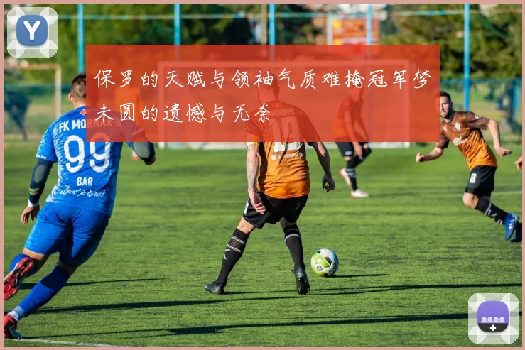 保罗的天赋与领袖气质难掩冠军梦未圆的遗憾与无奈