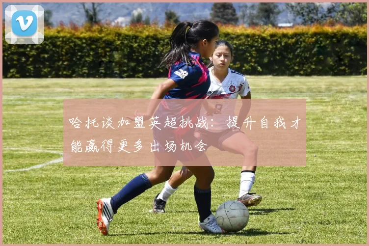 哈托谈加盟英超挑战：提升自我才能赢得更多出场机会