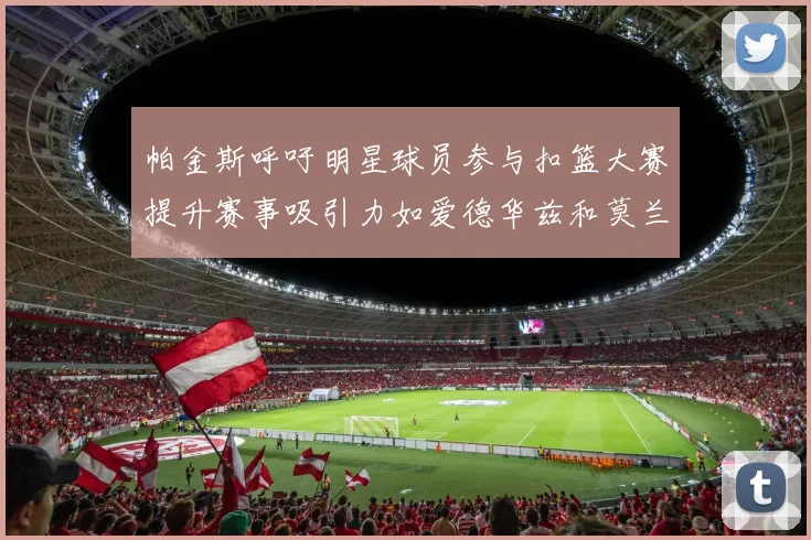 帕金斯呼吁明星球员参与扣篮大赛提升赛事吸引力如爱德华兹和莫兰特等人