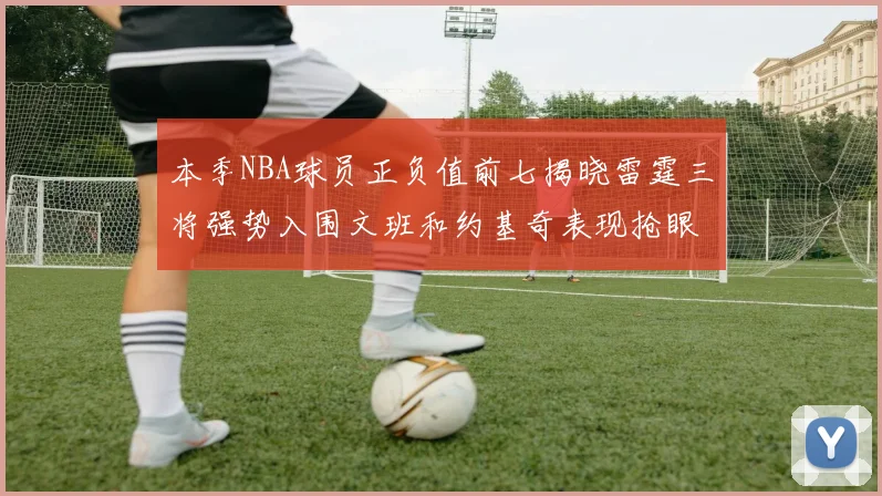 本季NBA球员正负值前七揭晓雷霆三将强势入围文班和约基奇表现抢眼
