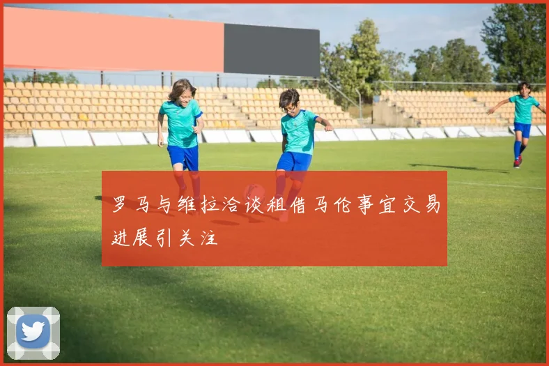 罗马与维拉洽谈租借马伦事宜交易进展引关注