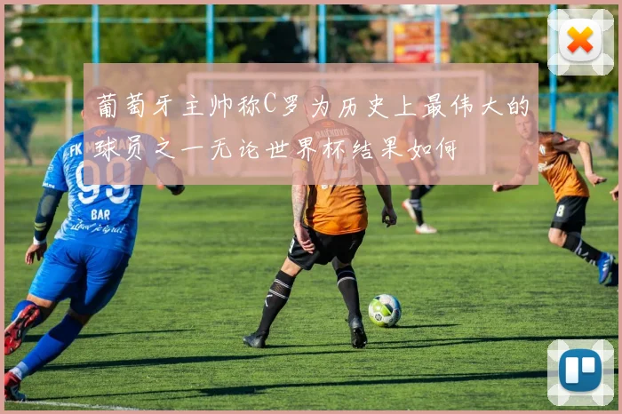 葡萄牙主帅称C罗为历史上最伟大的球员之一无论世界杯结果如何