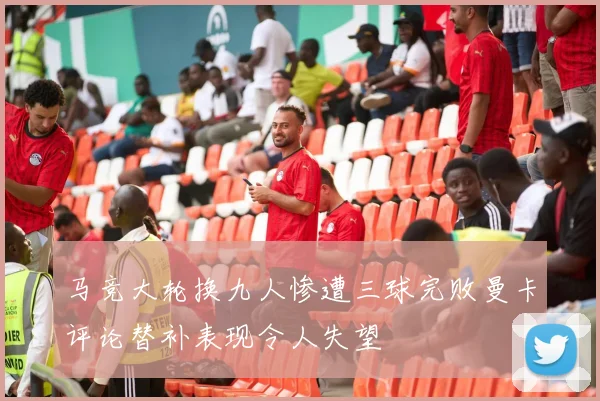 马竞大轮换九人惨遭三球完败曼卡评论替补表现令人失望