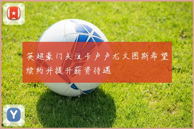 英超豪门关注卡卢卢尤文图斯希望续约并提升薪资待遇