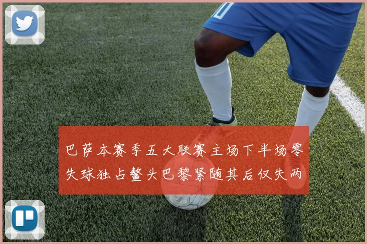 巴萨本赛季五大联赛主场下半场零失球独占鳌头巴黎紧随其后仅失两球