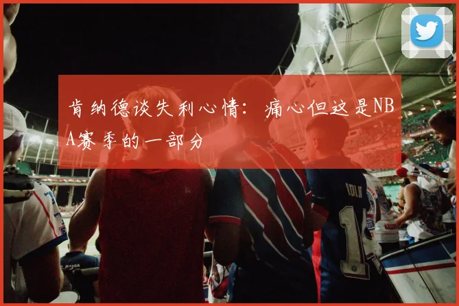 肯纳德谈失利心情：痛心但这是NBA赛季的一部分