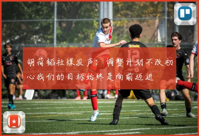 胡荷韬社媒发声：调整计划不改初心我们的目标始终是向前迈进