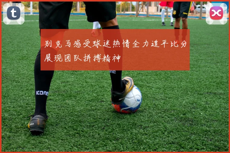 别克马感受球迷热情全力追平比分展现团队拼搏精神
