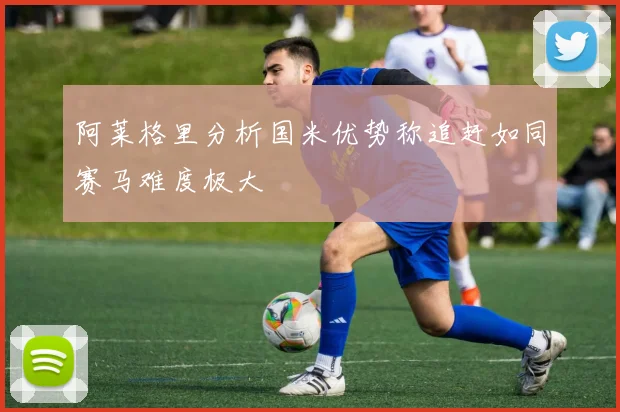 阿莱格里分析国米优势称追赶如同赛马难度极大