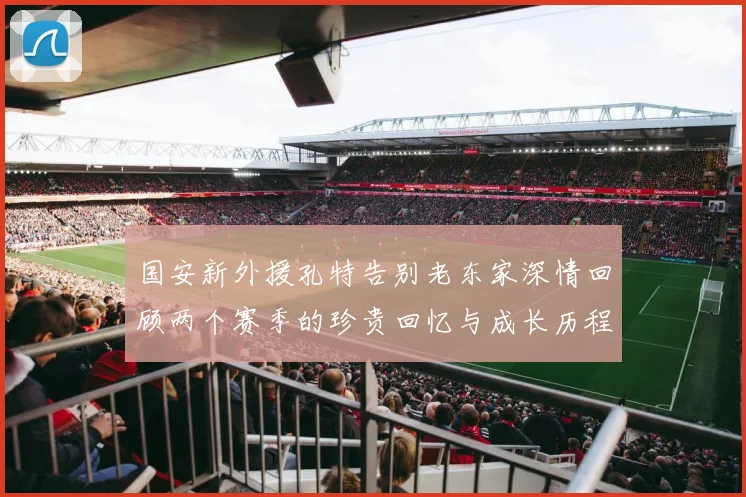 国安新外援孔特告别老东家深情回顾两个赛季的珍贵回忆与成长历程